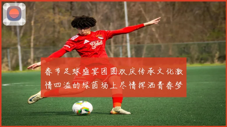 春节足球盛宴团圆欢庆传承文化激情四溢的绿茵场上尽情挥洒青春梦想