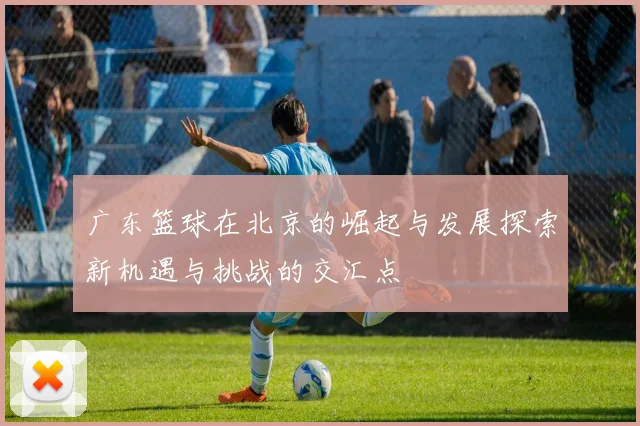 广东篮球在北京的崛起与发展探索新机遇与挑战的交汇点