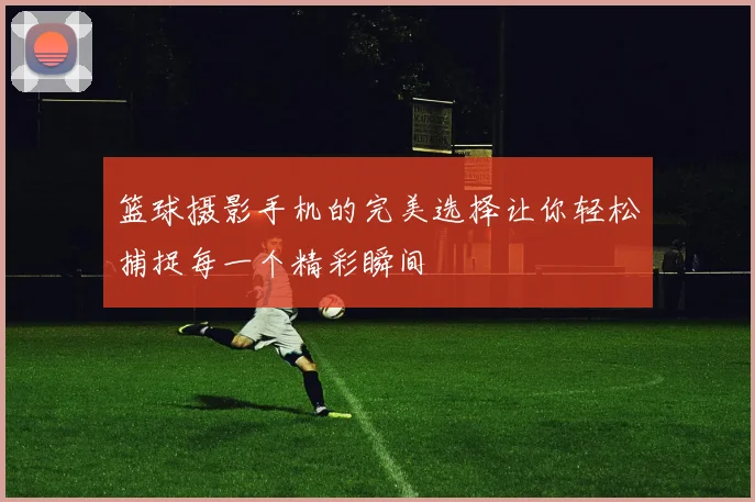 篮球摄影手机的完美选择让你轻松捕捉每一个精彩瞬间