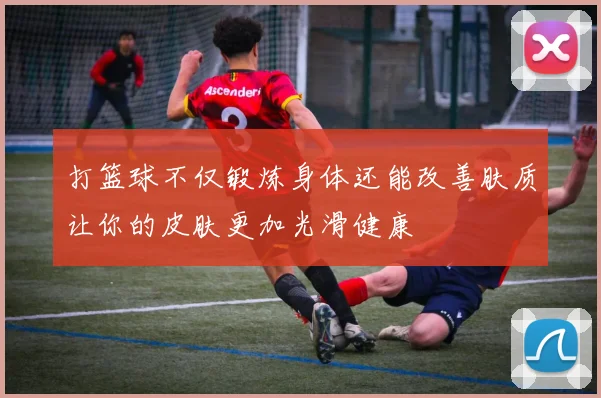 打篮球不仅锻炼身体还能改善肤质让你的皮肤更加光滑健康