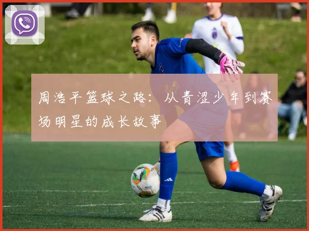 周浩平篮球之路：从青涩少年到赛场明星的成长故事