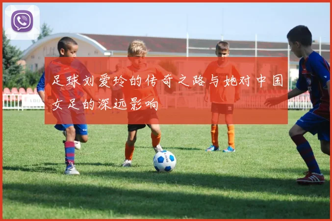 足球刘爱玲的传奇之路与她对中国女足的深远影响