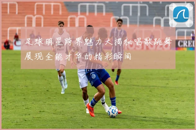 足球明星跨界魅力大揭秘唱歌跳舞展现全能才华的精彩瞬间