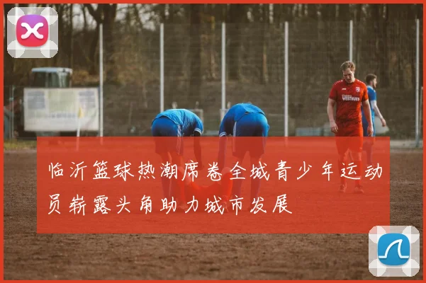临沂篮球热潮席卷全城青少年运动员崭露头角助力城市发展