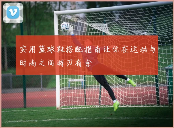 实用篮球鞋搭配指南让你在运动与时尚之间游刃有余