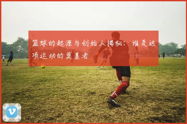 篮球的起源与创始人揭秘：谁是这项运动的奠基者