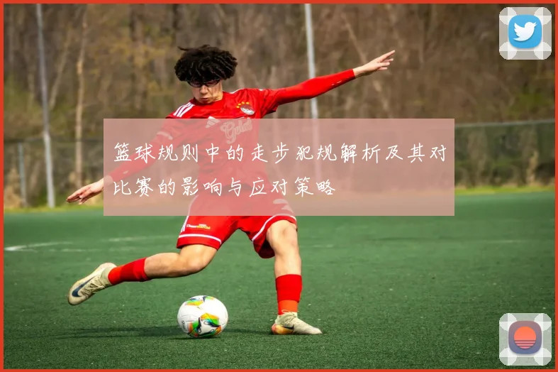 篮球规则中的走步犯规解析及其对比赛的影响与应对策略